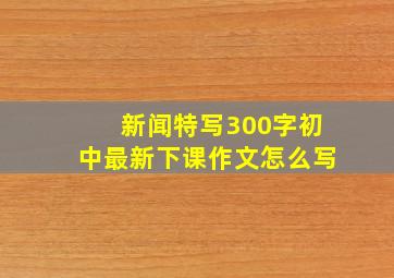 新闻特写300字初中最新下课作文怎么写