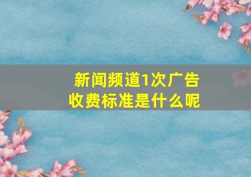 新闻频道1次广告收费标准是什么呢