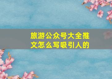 旅游公众号大全推文怎么写吸引人的