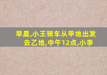 早晨,小王骑车从甲地出发去乙地,中午12点,小李