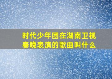 时代少年团在湖南卫视春晚表演的歌曲叫什么