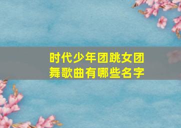 时代少年团跳女团舞歌曲有哪些名字