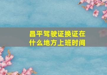 昌平驾驶证换证在什么地方上班时间