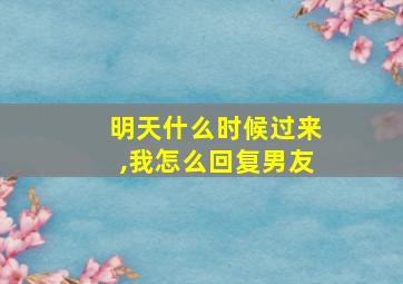 明天什么时候过来,我怎么回复男友