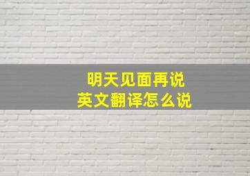 明天见面再说英文翻译怎么说