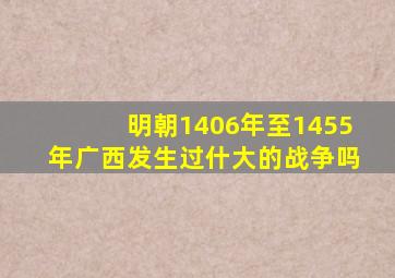 明朝1406年至1455年广西发生过什大的战争吗