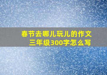 春节去哪儿玩儿的作文三年级300字怎么写