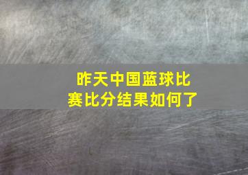 昨天中国蓝球比赛比分结果如何了