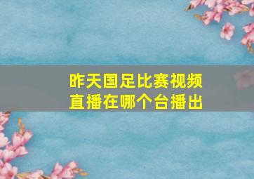 昨天国足比赛视频直播在哪个台播出