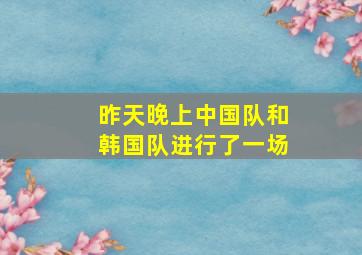 昨天晚上中国队和韩国队进行了一场