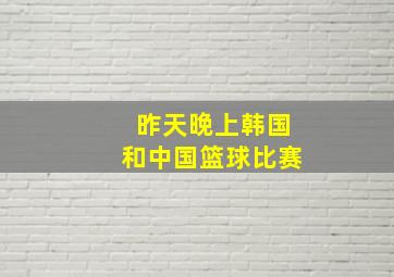 昨天晚上韩国和中国篮球比赛