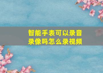 智能手表可以录音录像吗怎么录视频