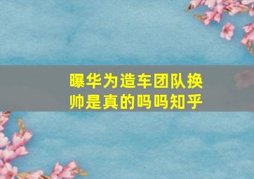 曝华为造车团队换帅是真的吗吗知乎