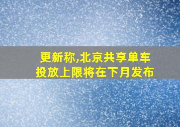 更新称,北京共享单车投放上限将在下月发布