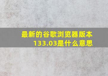 最新的谷歌浏览器版本133.03是什么意思