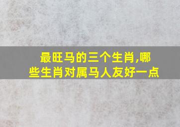 最旺马的三个生肖,哪些生肖对属马人友好一点