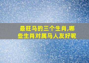 最旺马的三个生肖,哪些生肖对属马人友好呢