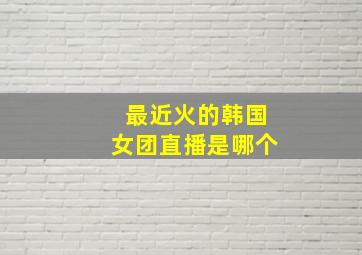 最近火的韩国女团直播是哪个