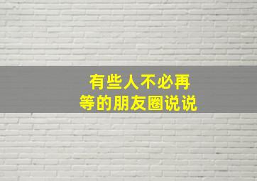 有些人不必再等的朋友圈说说