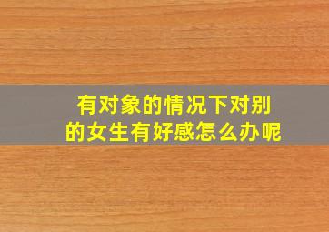 有对象的情况下对别的女生有好感怎么办呢