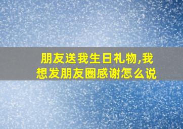 朋友送我生日礼物,我想发朋友圈感谢怎么说