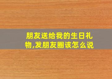 朋友送给我的生日礼物,发朋友圈该怎么说