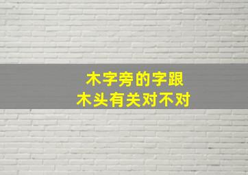 木字旁的字跟木头有关对不对