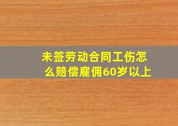 未签劳动合同工伤怎么赔偿雇佣60岁以上