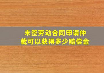 未签劳动合同申请仲裁可以获得多少赔偿金