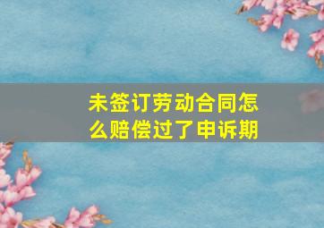 未签订劳动合同怎么赔偿过了申诉期