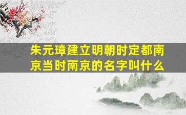 朱元璋建立明朝时定都南京当时南京的名字叫什么