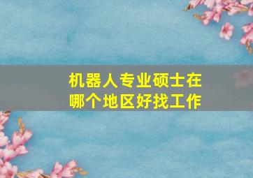 机器人专业硕士在哪个地区好找工作