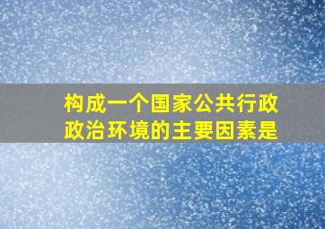 构成一个国家公共行政政治环境的主要因素是