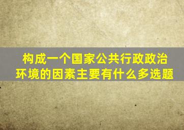 构成一个国家公共行政政治环境的因素主要有什么多选题