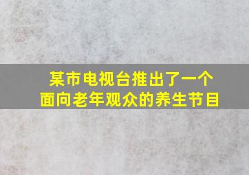 某市电视台推出了一个面向老年观众的养生节目