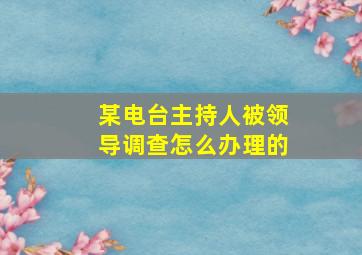 某电台主持人被领导调查怎么办理的