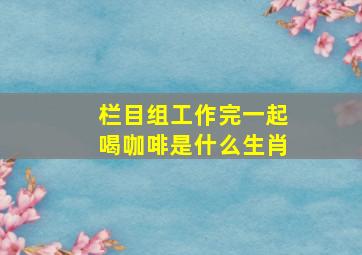 栏目组工作完一起喝咖啡是什么生肖