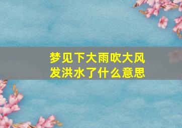 梦见下大雨吹大风发洪水了什么意思