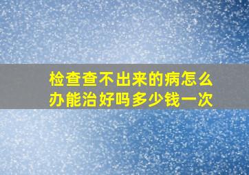 检查查不出来的病怎么办能治好吗多少钱一次