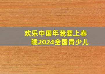 欢乐中国年我要上春晚2024全国青少儿