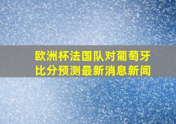 欧洲杯法国队对葡萄牙比分预测最新消息新闻