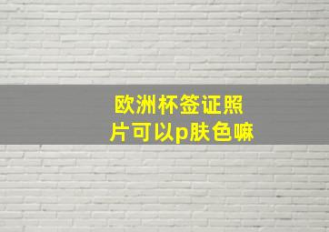 欧洲杯签证照片可以p肤色嘛