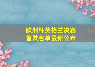 欧洲杯英格兰决赛首发名单最新公布