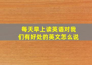 每天早上读英语对我们有好处的英文怎么说