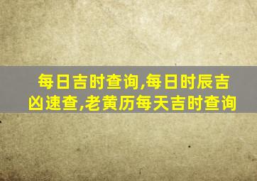 每日吉时查询,每日时辰吉凶速查,老黄历每天吉时查询