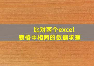 比对两个excel表格中相同的数据求差