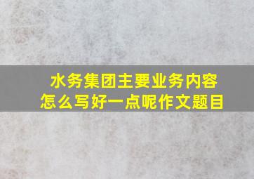 水务集团主要业务内容怎么写好一点呢作文题目