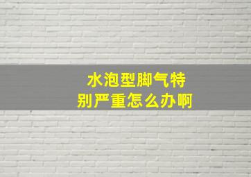 水泡型脚气特别严重怎么办啊