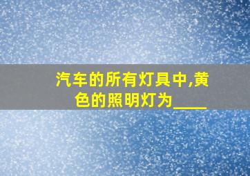 汽车的所有灯具中,黄色的照明灯为____