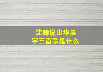 沈腾说出华晨宇三首歌是什么